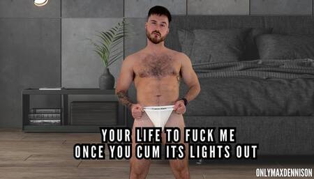 Your life to fuck me, once you cum it’s lights out