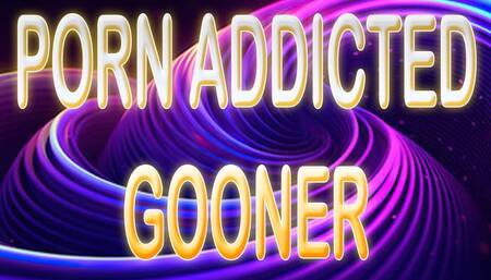 PORN ADDICTED GOONER