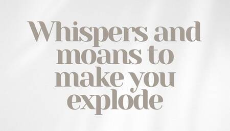 Whispers and moans to make you explode